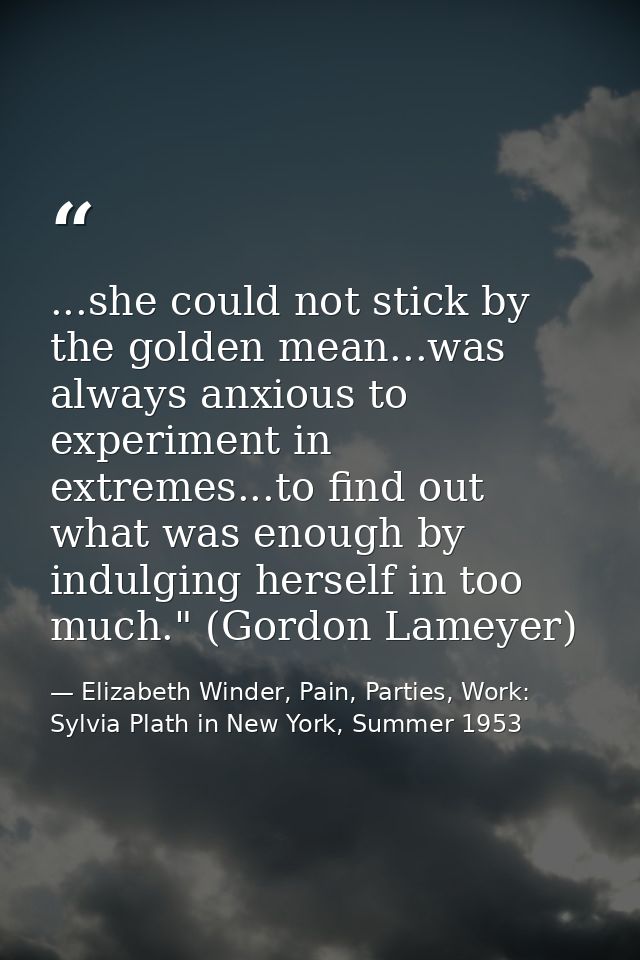 ...she could not stick by the golden mean...was always anxious to experiment in extremes...to find out what was enough b — Elizabeth Winder, Pain, Parties, Work: Sylvia Plath in New York, Summer 1953