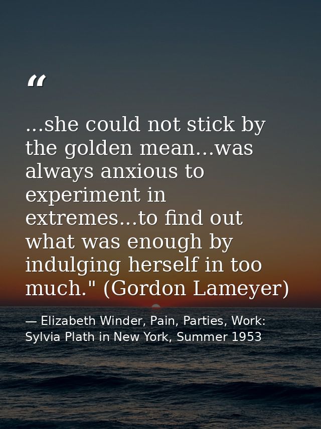 ...she could not stick by the golden mean...was always anxious to experiment in extremes...to find out what was enough b — Elizabeth Winder, Pain, Parties, Work: Sylvia Plath in New York, Summer 1953