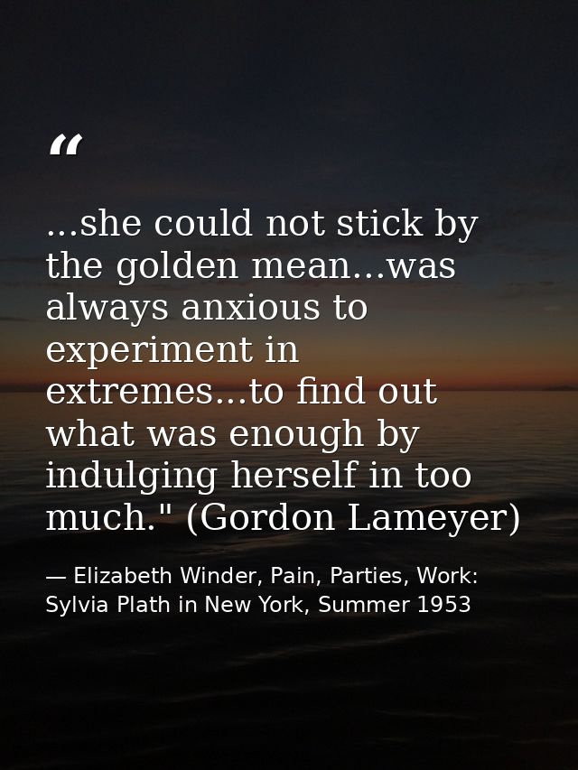 ...she could not stick by the golden mean...was always anxious to experiment in extremes...to find out what was enough b — Elizabeth Winder, Pain, Parties, Work: Sylvia Plath in New York, Summer 1953