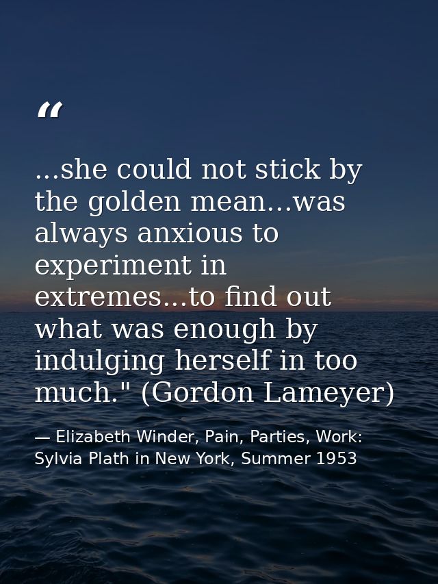 ...she could not stick by the golden mean...was always anxious to experiment in extremes...to find out what was enough b — Elizabeth Winder, Pain, Parties, Work: Sylvia Plath in New York, Summer 1953