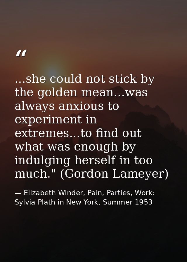 ...she could not stick by the golden mean...was always anxious to experiment in extremes...to find out what was enough b — Elizabeth Winder, Pain, Parties, Work: Sylvia Plath in New York, Summer 1953
