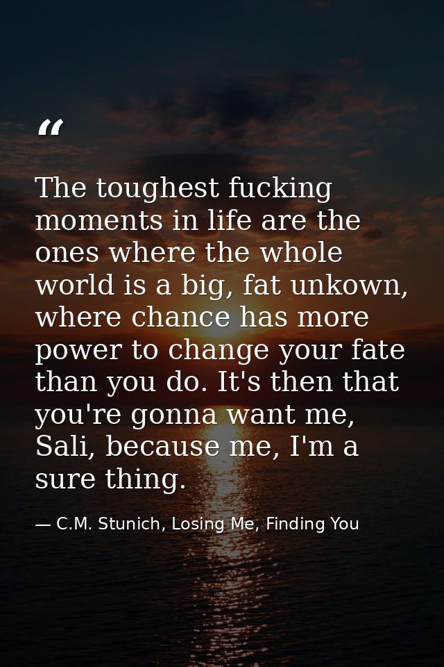 The toughest fucking moments in life are the ones where the whole world is a big, fat unkown, where chance has more powe — C.M. Stunich, Losing Me, Finding You