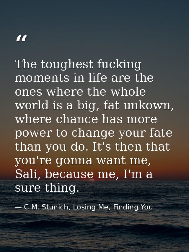 The toughest fucking moments in life are the ones where the whole world is a big, fat unkown, where chance has more powe — C.M. Stunich, Losing Me, Finding You
