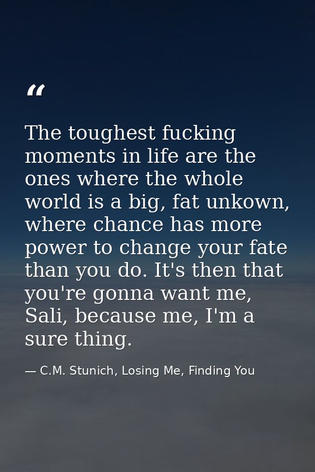 The toughest fucking moments in life are the ones where the whole world is a big, fat unkown, where chance has more powe — C.M. Stunich, Losing Me, Finding You