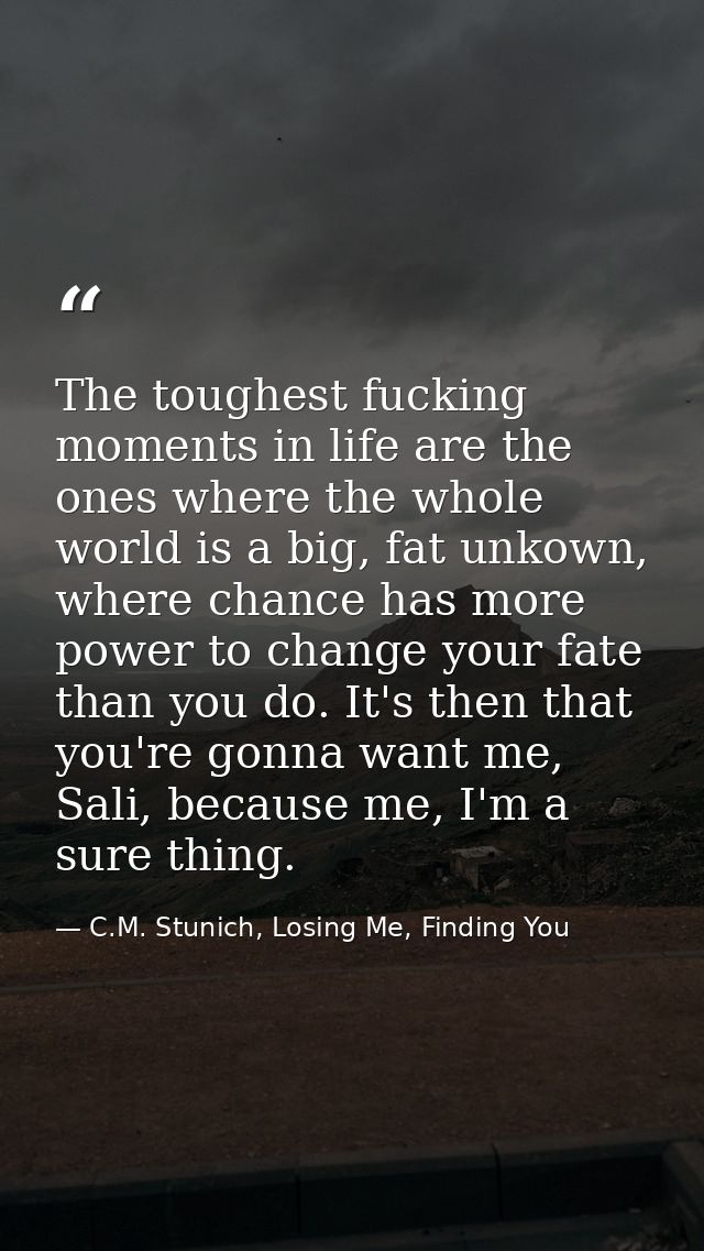 The toughest fucking moments in life are the ones where the whole world is a big, fat unkown, where chance has more powe — C.M. Stunich, Losing Me, Finding You