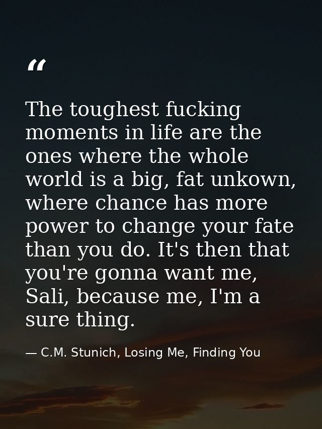 The toughest fucking moments in life are the ones where the whole world is a big, fat unkown, where chance has more powe — C.M. Stunich, Losing Me, Finding You
