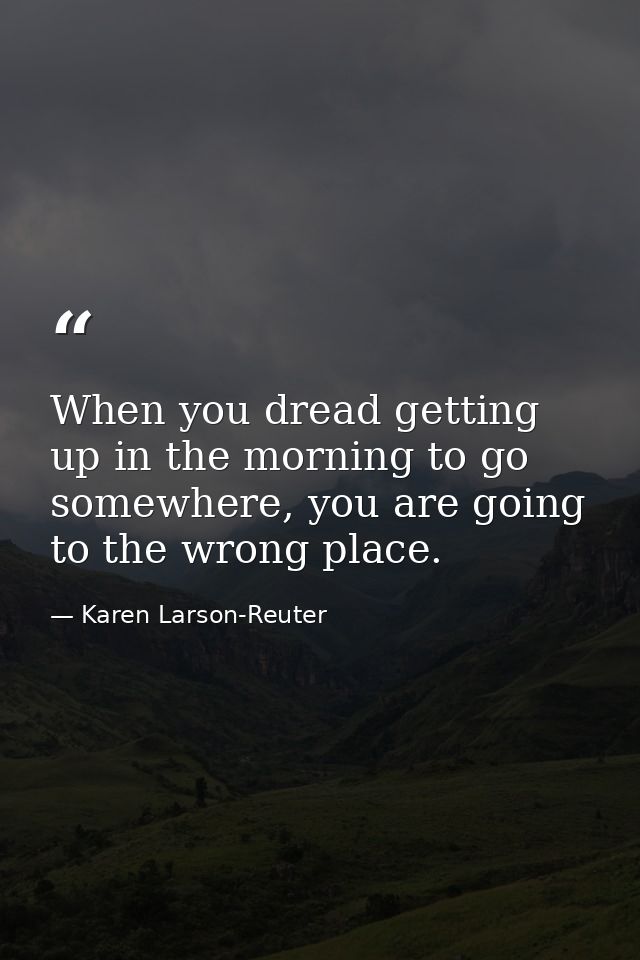 When you dread getting up in the morning to go somewhere, you are going to the wrong place. — Karen Larson-Reuter