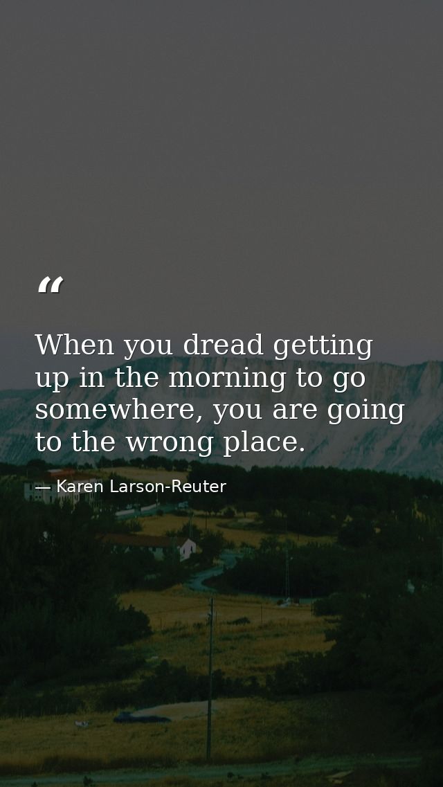 When you dread getting up in the morning to go somewhere, you are going to the wrong place. — Karen Larson-Reuter