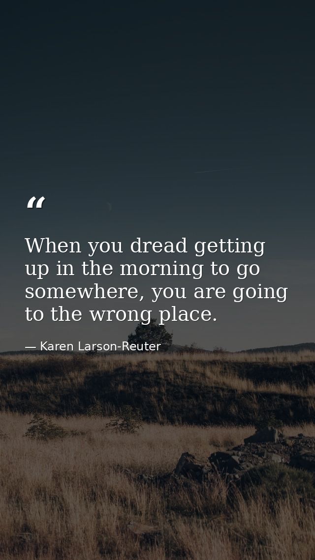When you dread getting up in the morning to go somewhere, you are going to the wrong place. — Karen Larson-Reuter