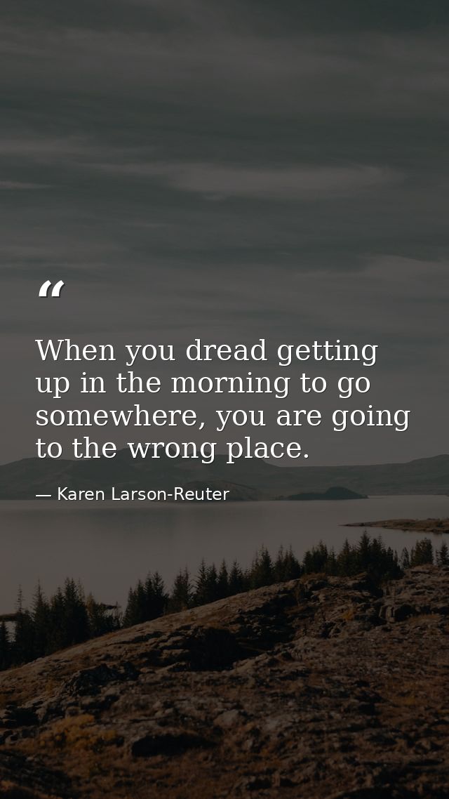 When you dread getting up in the morning to go somewhere, you are going to the wrong place. — Karen Larson-Reuter
