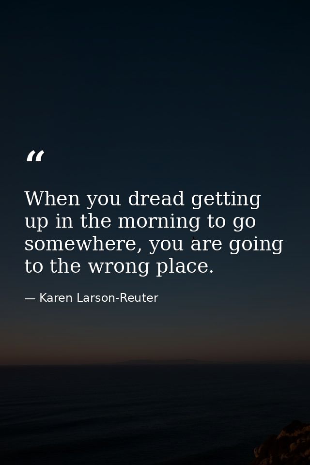When you dread getting up in the morning to go somewhere, you are going to the wrong place. — Karen Larson-Reuter