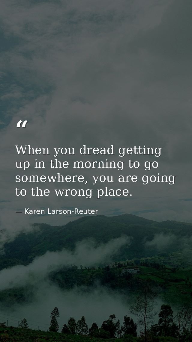 When you dread getting up in the morning to go somewhere, you are going to the wrong place. — Karen Larson-Reuter