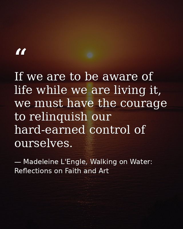 If we are to be aware of life while we are living it, we must have the courage to relinquish our hard-earned control of  — Madeleine L'Engle, Walking on Water: Reflections on Faith and Art