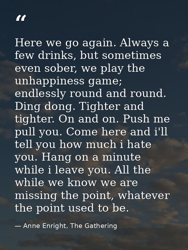 Here we go again. Always a few drinks, but sometimes even sober, we play the unhappiness game; endlessly round and round — Anne Enright, The Gathering