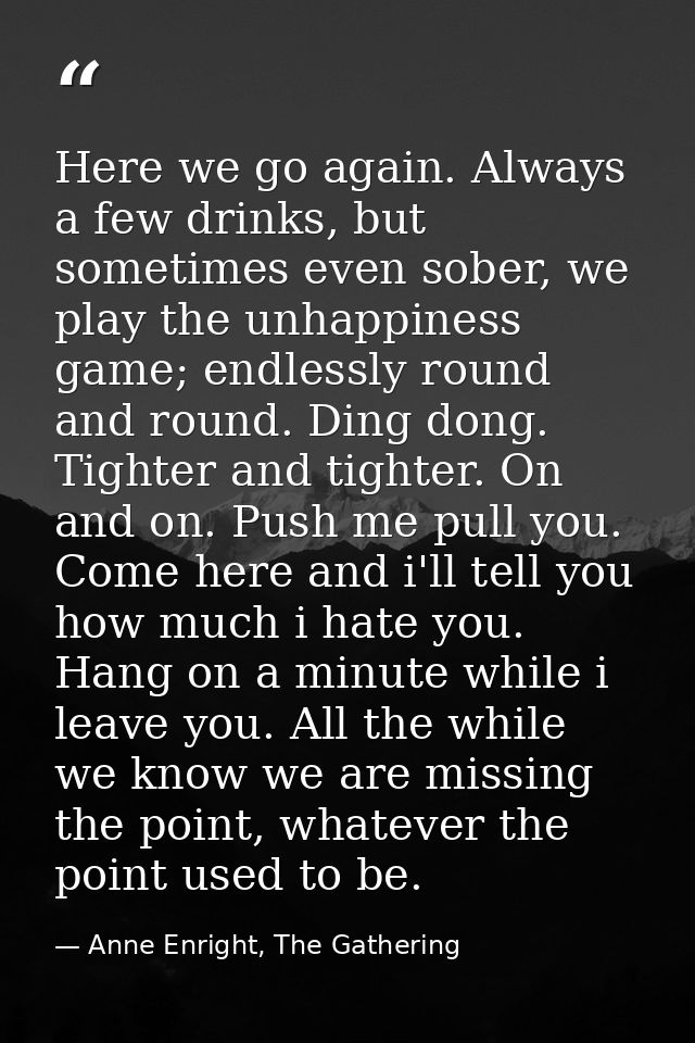 Here we go again. Always a few drinks, but sometimes even sober, we play the unhappiness game; endlessly round and round — Anne Enright, The Gathering