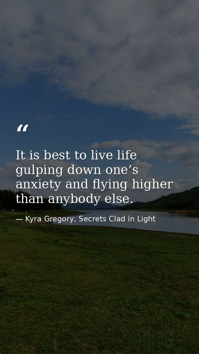It is best to live life gulping down one’s anxiety and flying higher than anybody else. — Kyra Gregory, Secrets Clad in Light