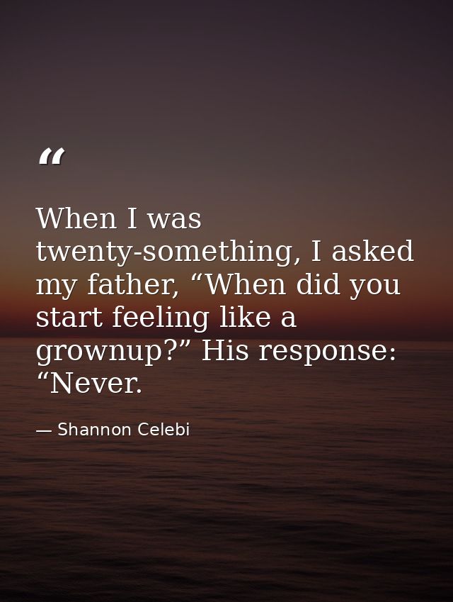 When I was twenty-something, I asked my father, “When did you start feeling like a grownup?” His response: “Never. — Shannon Celebi