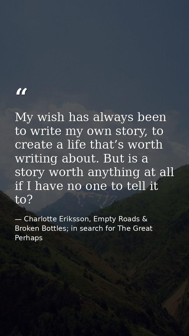 My wish has always been to write my own story, to create a life that’s worth writing about. But is a story worth anythin — Charlotte Eriksson, Empty Roads & Broken Bottles; in search for The Great Perhaps
