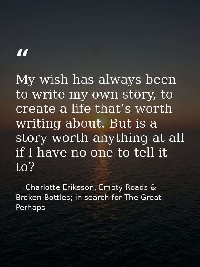 My wish has always been to write my own story, to create a life that’s worth writing about. But is a story worth anythin — Charlotte Eriksson, Empty Roads & Broken Bottles; in search for The Great Perhaps
