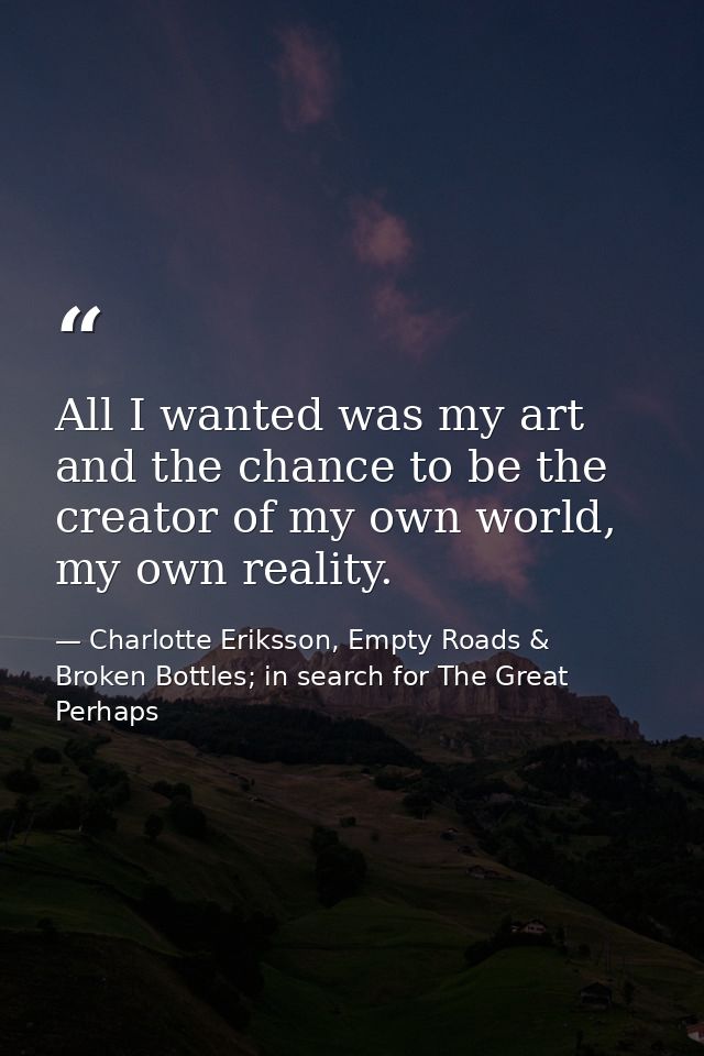 All I wanted was my art and the chance to be the creator of my own world, my own reality. — Charlotte Eriksson, Empty Roads & Broken Bottles; in search for The Great Perhaps