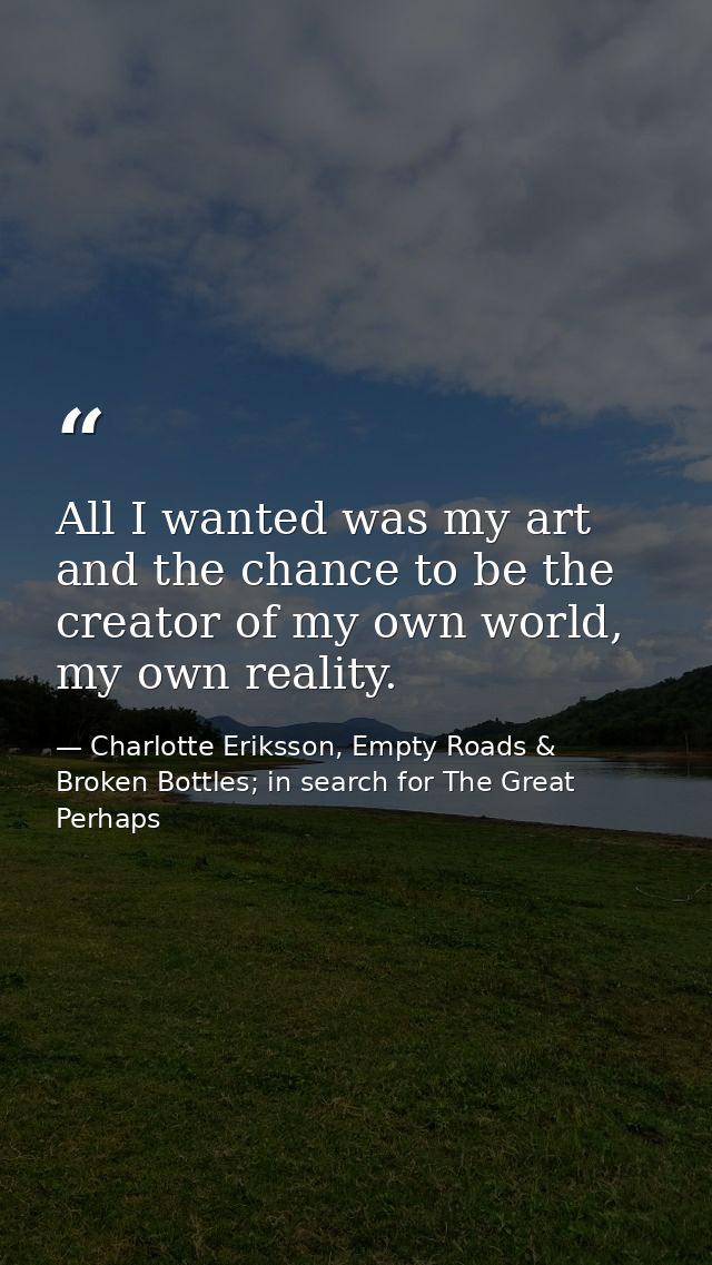 All I wanted was my art and the chance to be the creator of my own world, my own reality. — Charlotte Eriksson, Empty Roads & Broken Bottles; in search for The Great Perhaps