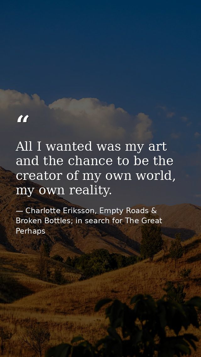 All I wanted was my art and the chance to be the creator of my own world, my own reality. — Charlotte Eriksson, Empty Roads & Broken Bottles; in search for The Great Perhaps