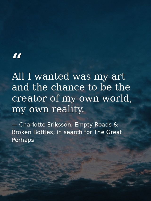 All I wanted was my art and the chance to be the creator of my own world, my own reality. — Charlotte Eriksson, Empty Roads & Broken Bottles; in search for The Great Perhaps