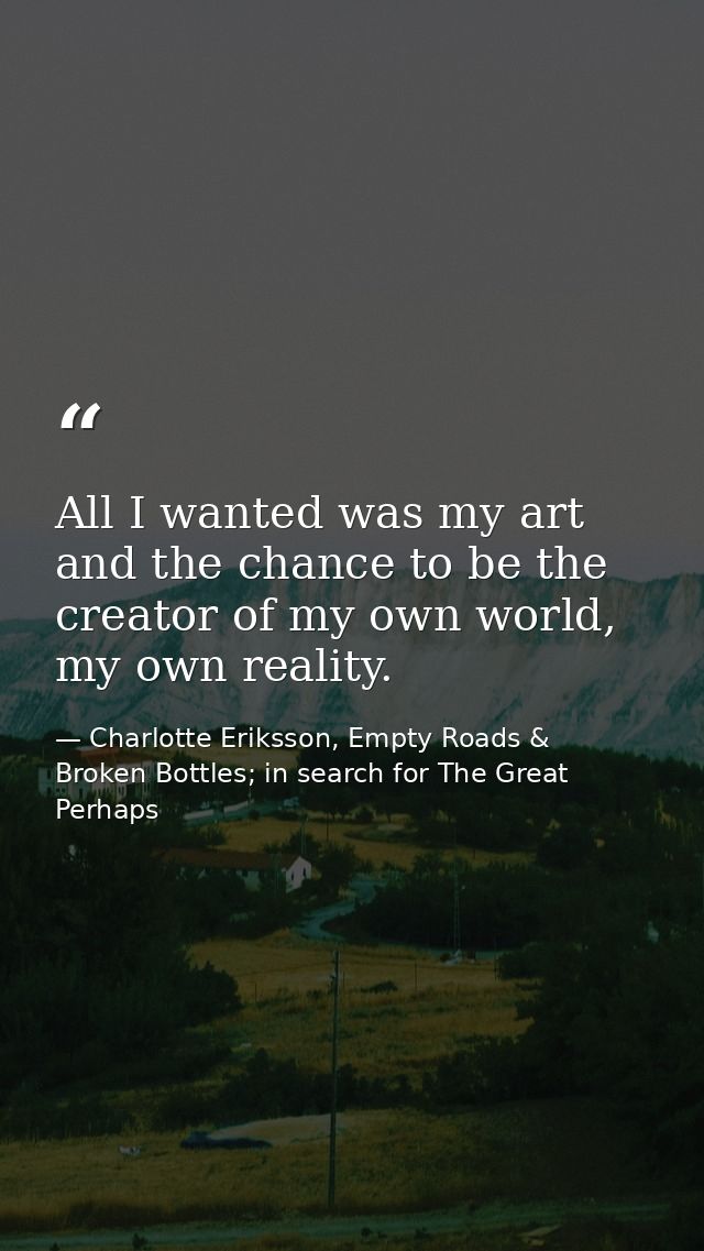 All I wanted was my art and the chance to be the creator of my own world, my own reality. — Charlotte Eriksson, Empty Roads & Broken Bottles; in search for The Great Perhaps
