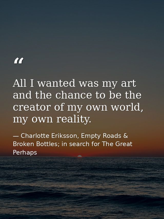 All I wanted was my art and the chance to be the creator of my own world, my own reality. — Charlotte Eriksson, Empty Roads & Broken Bottles; in search for The Great Perhaps