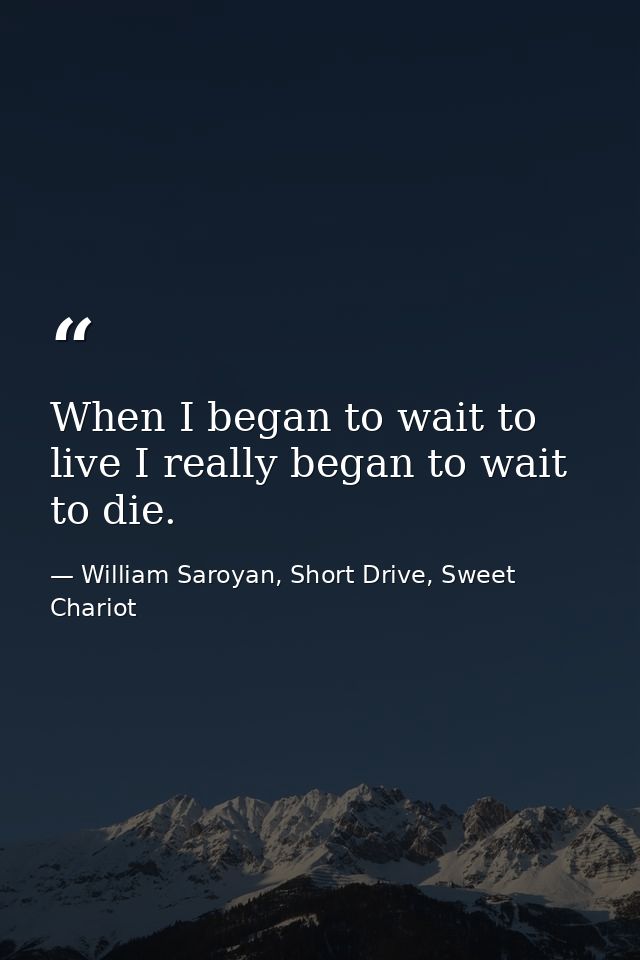 When I began to wait to live I really began to wait to die. — William Saroyan, Short Drive, Sweet Chariot