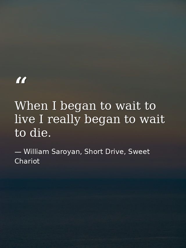 When I began to wait to live I really began to wait to die. — William Saroyan, Short Drive, Sweet Chariot