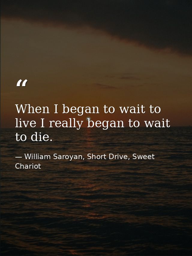When I began to wait to live I really began to wait to die. — William Saroyan, Short Drive, Sweet Chariot
