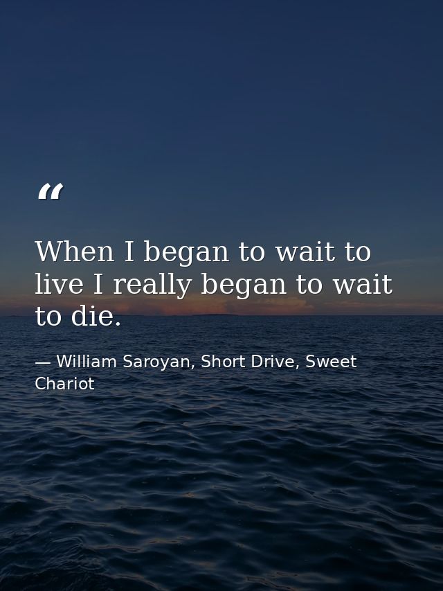 When I began to wait to live I really began to wait to die. — William Saroyan, Short Drive, Sweet Chariot