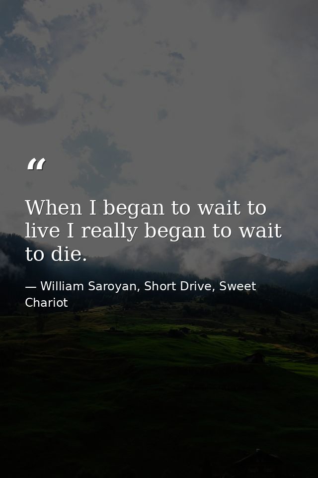 When I began to wait to live I really began to wait to die. — William Saroyan, Short Drive, Sweet Chariot