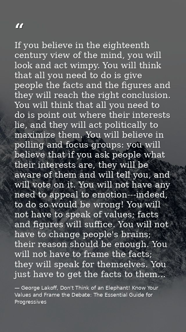 If you believe in the eighteenth century view of the mind, you will look and act wimpy. You will think that all you need — George Lakoff, Don't Think of an Elephant! Know Your Values and Frame the Debate: The Essential Guide for Progressives