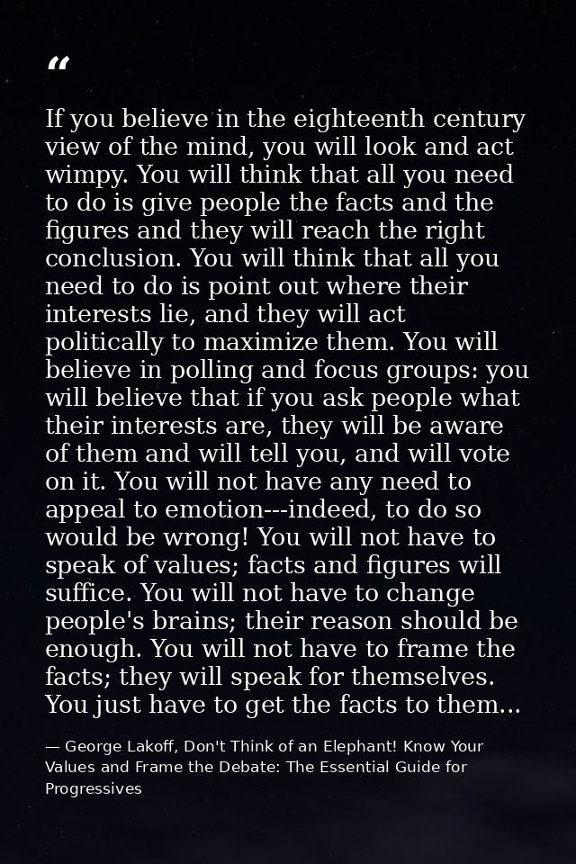 If you believe in the eighteenth century view of the mind, you will look and act wimpy. You will think that all you need — George Lakoff, Don't Think of an Elephant! Know Your Values and Frame the Debate: The Essential Guide for Progressives
