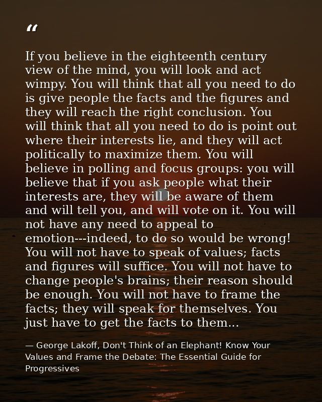 If you believe in the eighteenth century view of the mind, you will look and act wimpy. You will think that all you need — George Lakoff, Don't Think of an Elephant! Know Your Values and Frame the Debate: The Essential Guide for Progressives