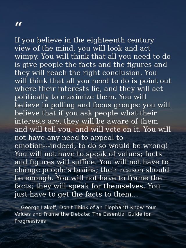 If you believe in the eighteenth century view of the mind, you will look and act wimpy. You will think that all you need — George Lakoff, Don't Think of an Elephant! Know Your Values and Frame the Debate: The Essential Guide for Progressives