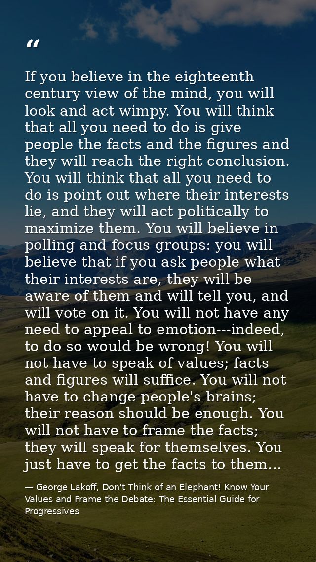 If you believe in the eighteenth century view of the mind, you will look and act wimpy. You will think that all you need — George Lakoff, Don't Think of an Elephant! Know Your Values and Frame the Debate: The Essential Guide for Progressives