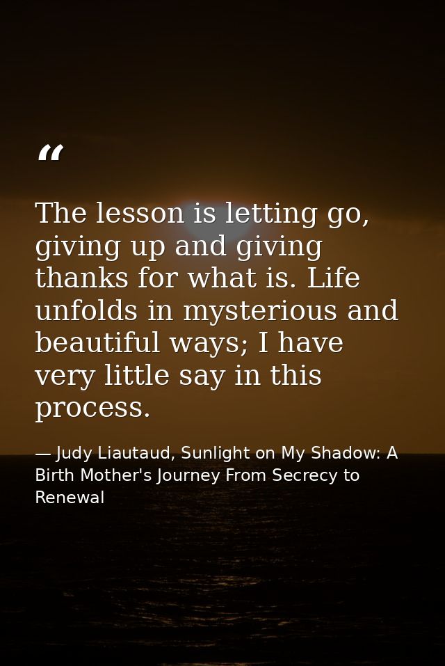 The lesson is letting go, giving up and giving thanks for what is. Life unfolds in mysterious and beautiful ways; I have — Judy Liautaud, Sunlight on My Shadow: A Birth Mother's Journey From Secrecy to Renewal