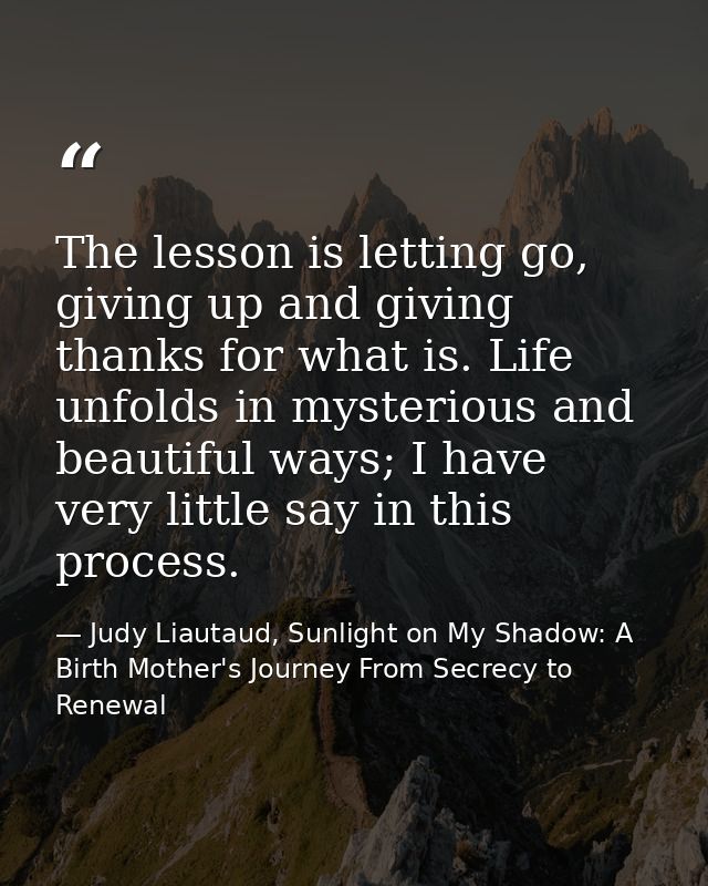 The lesson is letting go, giving up and giving thanks for what is. Life unfolds in mysterious and beautiful ways; I have — Judy Liautaud, Sunlight on My Shadow: A Birth Mother's Journey From Secrecy to Renewal