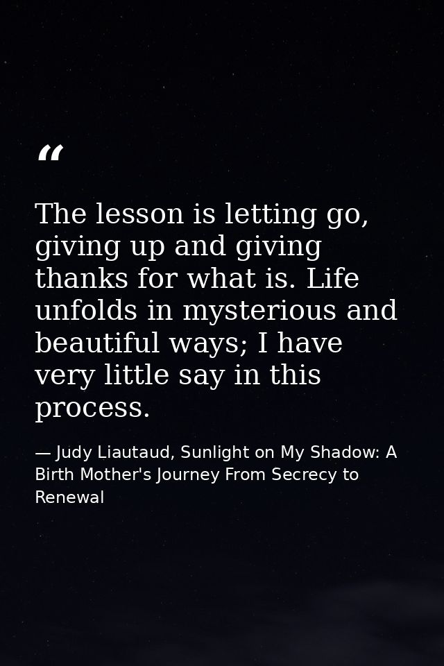 The lesson is letting go, giving up and giving thanks for what is. Life unfolds in mysterious and beautiful ways; I have — Judy Liautaud, Sunlight on My Shadow: A Birth Mother's Journey From Secrecy to Renewal