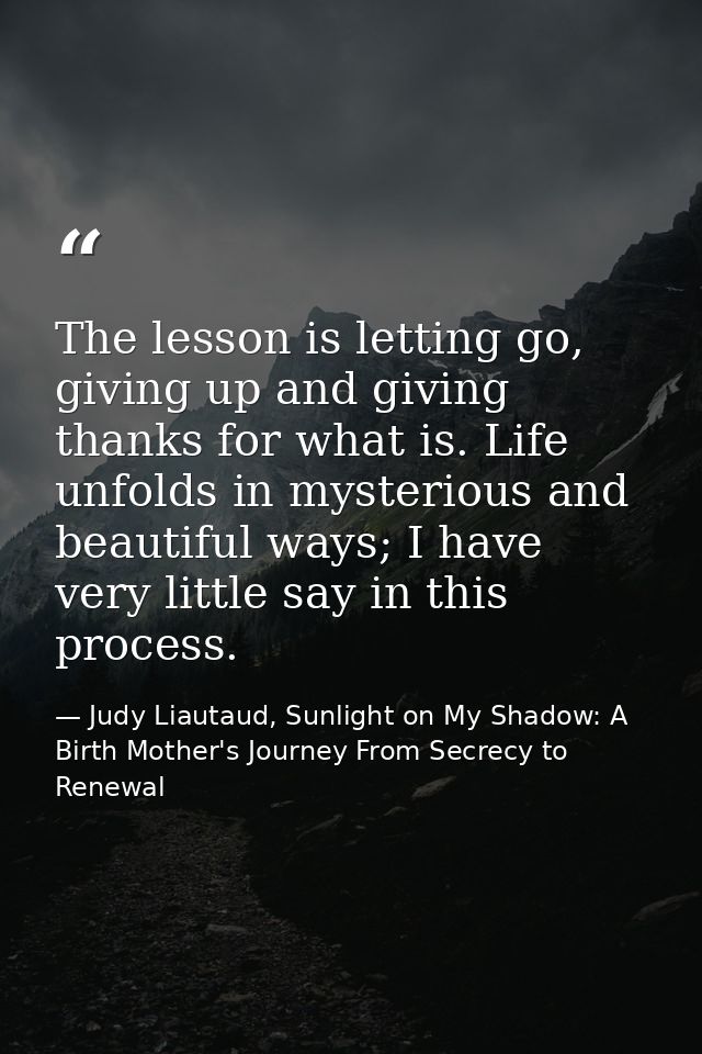 The lesson is letting go, giving up and giving thanks for what is. Life unfolds in mysterious and beautiful ways; I have — Judy Liautaud, Sunlight on My Shadow: A Birth Mother's Journey From Secrecy to Renewal