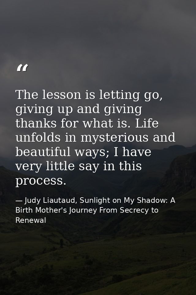 The lesson is letting go, giving up and giving thanks for what is. Life unfolds in mysterious and beautiful ways; I have — Judy Liautaud, Sunlight on My Shadow: A Birth Mother's Journey From Secrecy to Renewal