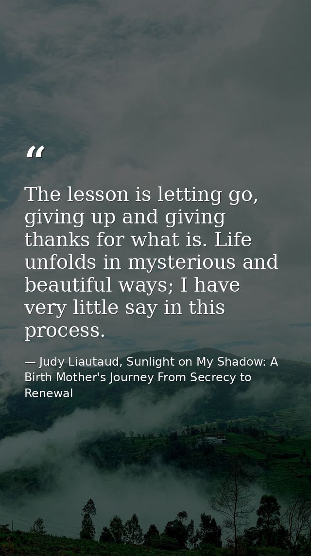 The lesson is letting go, giving up and giving thanks for what is. Life unfolds in mysterious and beautiful ways; I have — Judy Liautaud, Sunlight on My Shadow: A Birth Mother's Journey From Secrecy to Renewal