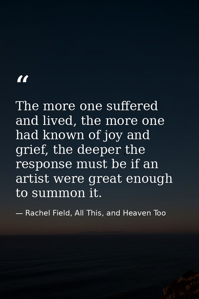 The more one suffered and lived, the more one had known of joy and grief, the deeper the response must be if an artist w — Rachel Field, All This, and Heaven Too