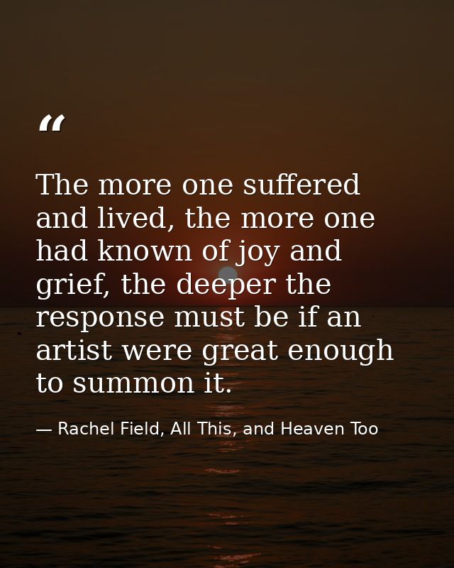 The more one suffered and lived, the more one had known of joy and grief, the deeper the response must be if an artist w — Rachel Field, All This, and Heaven Too