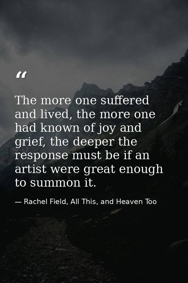 The more one suffered and lived, the more one had known of joy and grief, the deeper the response must be if an artist w — Rachel Field, All This, and Heaven Too