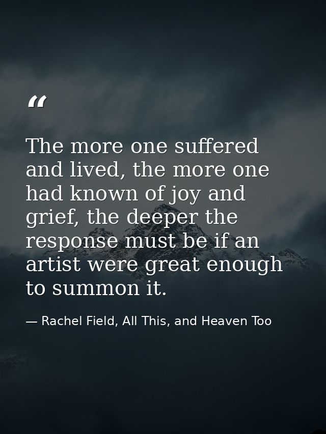 The more one suffered and lived, the more one had known of joy and grief, the deeper the response must be if an artist w — Rachel Field, All This, and Heaven Too