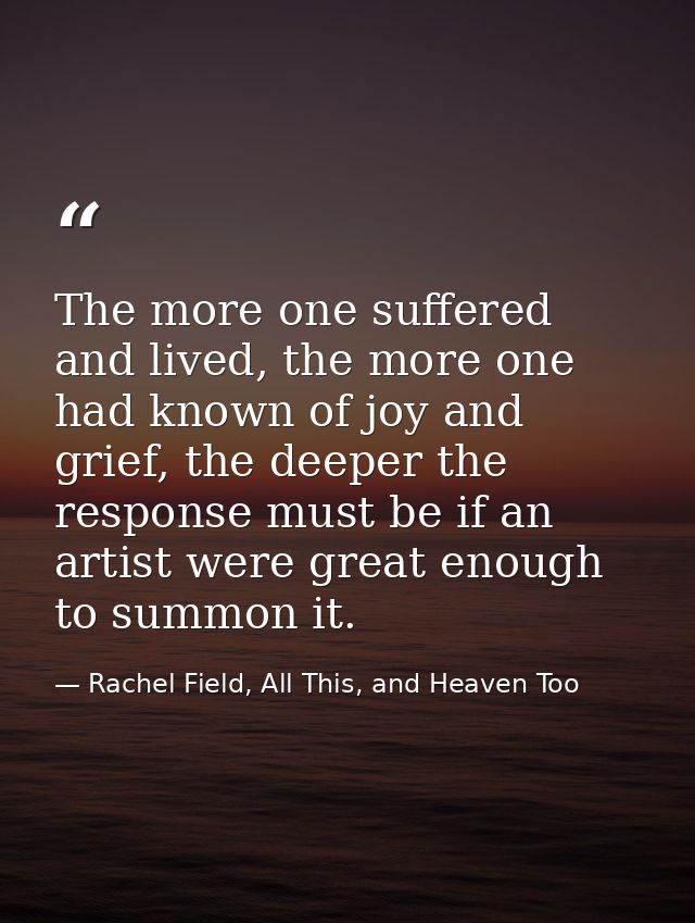 The more one suffered and lived, the more one had known of joy and grief, the deeper the response must be if an artist w — Rachel Field, All This, and Heaven Too